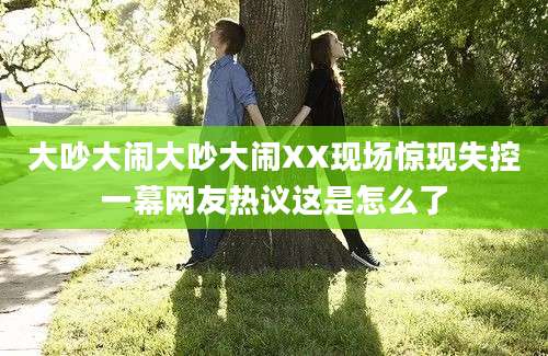 大吵大闹大吵大闹XX现场惊现失控一幕网友热议这是怎么了