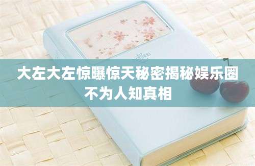 大左大左惊曝惊天秘密揭秘娱乐圈不为人知真相