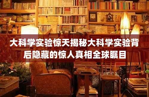 大科学实验惊天揭秘大科学实验背后隐藏的惊人真相全球瞩目