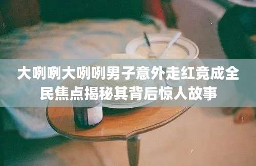 大咧咧大咧咧男子意外走红竟成全民焦点揭秘其背后惊人故事