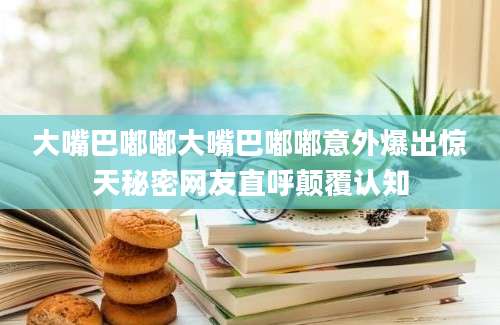 大嘴巴嘟嘟大嘴巴嘟嘟意外爆出惊天秘密网友直呼颠覆认知