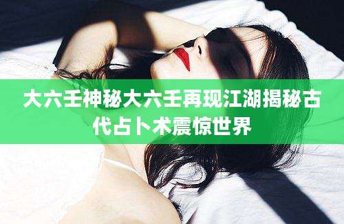 大六壬神秘大六壬再现江湖揭秘古代占卜术震惊世界