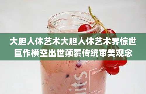 大胆人休艺术大胆人休艺术界惊世巨作横空出世颠覆传统审美观念