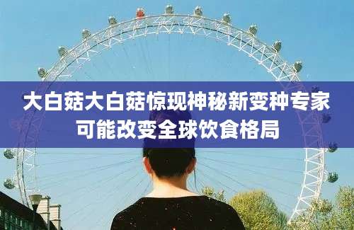 大白菇大白菇惊现神秘新变种专家可能改变全球饮食格局