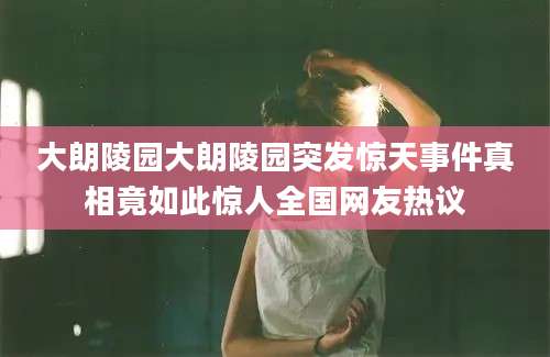 大朗陵园大朗陵园突发惊天事件真相竟如此惊人全国网友热议