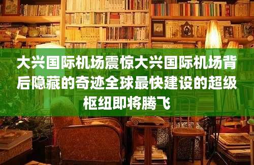 大兴国际机场震惊大兴国际机场背后隐藏的奇迹全球最快建设的超级枢纽即将腾飞