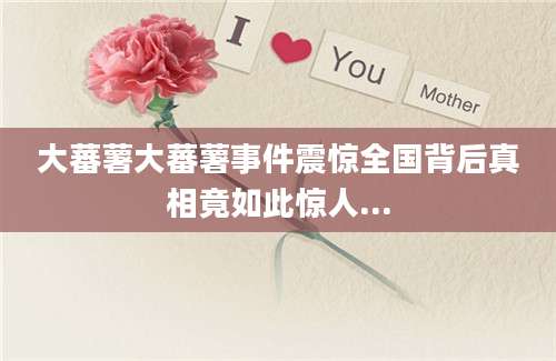 大蕃薯大蕃薯事件震惊全国背后真相竟如此惊人...