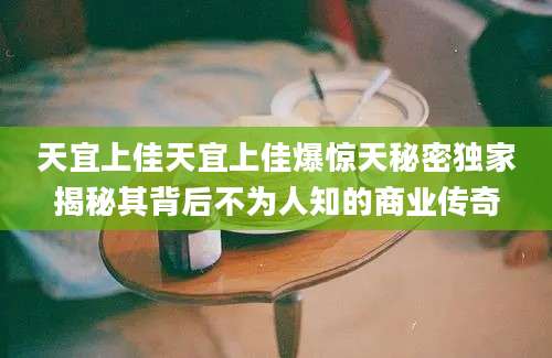 天宜上佳天宜上佳爆惊天秘密独家揭秘其背后不为人知的商业传奇