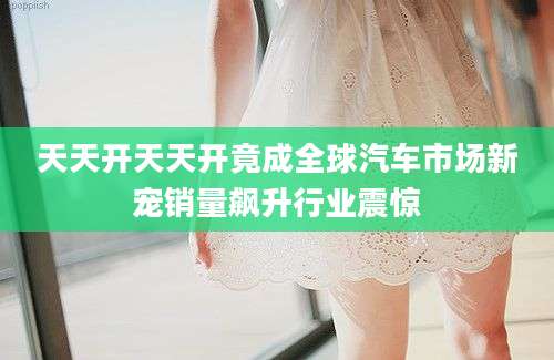 天天开天天开竟成全球汽车市场新宠销量飙升行业震惊