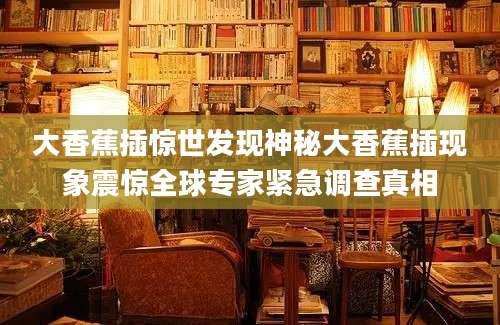 大香蕉插惊世发现神秘大香蕉插现象震惊全球专家紧急调查真相