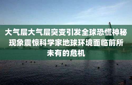 大气层大气层突变引发全球恐慌神秘现象震惊科学家地球环境面临前所未有的危机