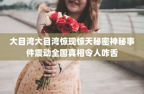 大目湾大目湾惊现惊天秘密神秘事件震动全国真相令人咋舌