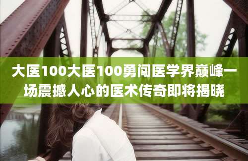 大医100大医100勇闯医学界巅峰一场震撼人心的医术传奇即将揭晓