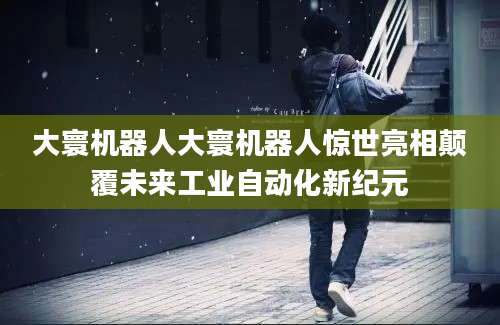大寰机器人大寰机器人惊世亮相颠覆未来工业自动化新纪元