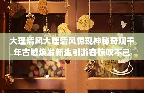 大理清风大理清风惊现神秘奇观千年古城焕发新生引游客惊叹不已
