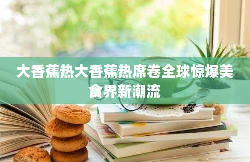 大香蕉热大香蕉热席卷全球惊爆美食界新潮流