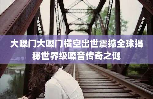 大嗓门大嗓门横空出世震撼全球揭秘世界级嗓音传奇之谜