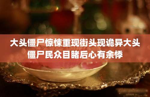 大头僵尸惊悚重现街头现诡异大头僵尸民众目睹后心有余悸