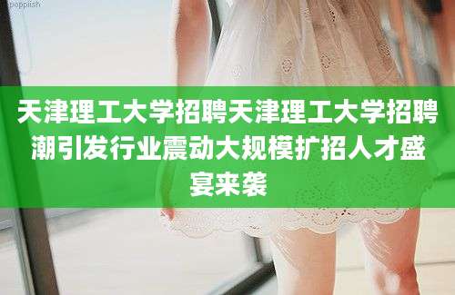 天津理工大学招聘天津理工大学招聘潮引发行业震动大规模扩招人才盛宴来袭