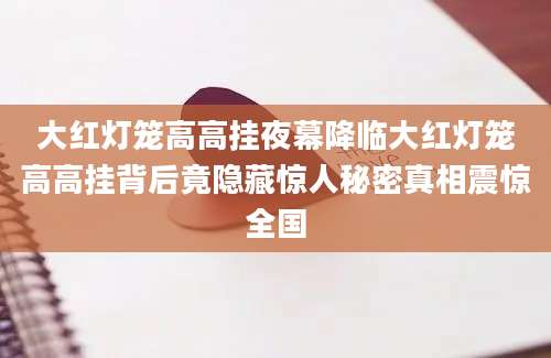 大红灯笼高高挂夜幕降临大红灯笼高高挂背后竟隐藏惊人秘密真相震惊全国