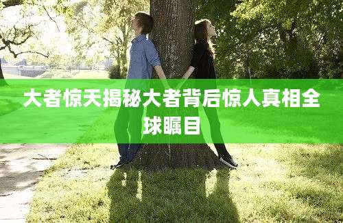 大者惊天揭秘大者背后惊人真相全球瞩目