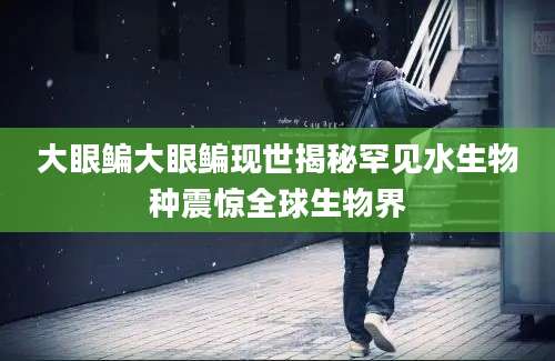 大眼鳊大眼鳊现世揭秘罕见水生物种震惊全球生物界