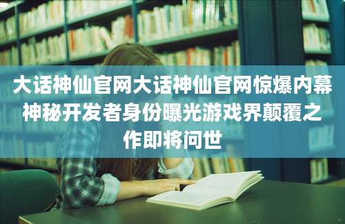 大话神仙官网大话神仙官网惊爆内幕神秘开发者身份曝光游戏界颠覆之作即将问世