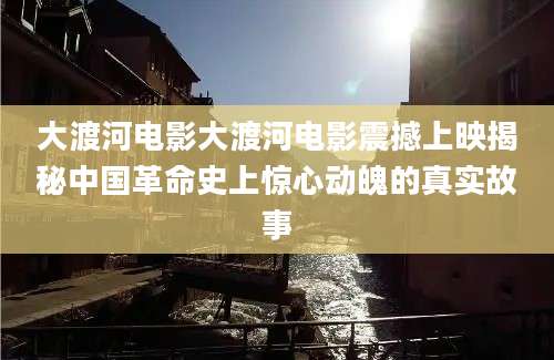 大渡河电影大渡河电影震撼上映揭秘中国革命史上惊心动魄的真实故事