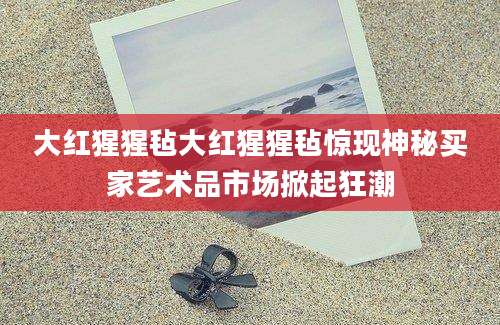 大红猩猩毡大红猩猩毡惊现神秘买家艺术品市场掀起狂潮