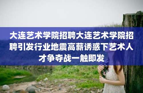 大连艺术学院招聘大连艺术学院招聘引发行业地震高薪诱惑下艺术人才争夺战一触即发
