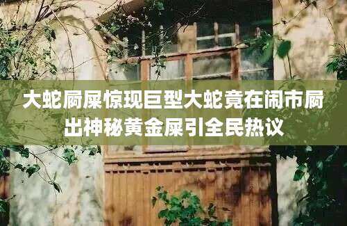 大蛇屙屎惊现巨型大蛇竟在闹市屙出神秘黄金屎引全民热议