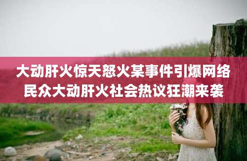 大动肝火惊天怒火某事件引爆网络民众大动肝火社会热议狂潮来袭