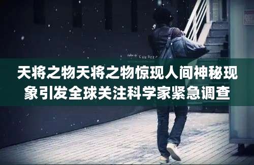 天将之物天将之物惊现人间神秘现象引发全球关注科学家紧急调查