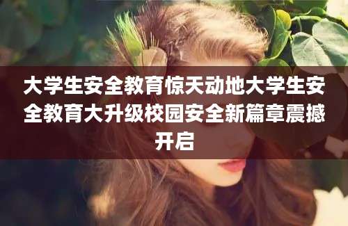 大学生安全教育惊天动地大学生安全教育大升级校园安全新篇章震撼开启