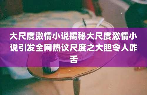 大尺度激情小说揭秘大尺度激情小说引发全网热议尺度之大胆令人咋舌
