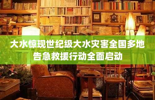 大水惊现世纪级大水灾害全国多地告急救援行动全面启动
