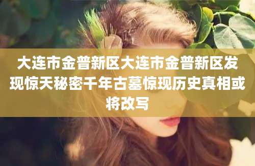 大连市金普新区大连市金普新区发现惊天秘密千年古墓惊现历史真相或将改写