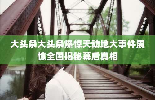 大头条大头条爆惊天动地大事件震惊全国揭秘幕后真相