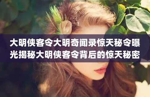大明侠客令大明奇闻录惊天秘令曝光揭秘大明侠客令背后的惊天秘密