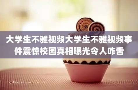 大学生不雅视频大学生不雅视频事件震惊校园真相曝光令人咋舌