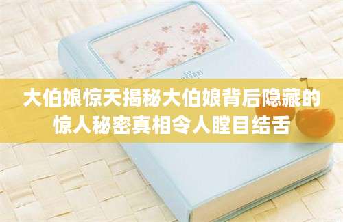 大伯娘惊天揭秘大伯娘背后隐藏的惊人秘密真相令人瞠目结舌