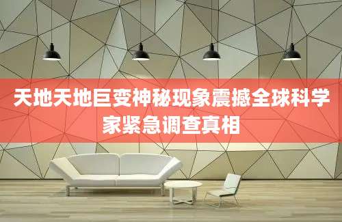 天地天地巨变神秘现象震撼全球科学家紧急调查真相