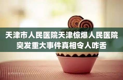 天津市人民医院天津惊爆人民医院突发重大事件真相令人咋舌