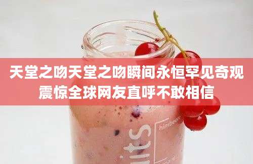 天堂之吻天堂之吻瞬间永恒罕见奇观震惊全球网友直呼不敢相信