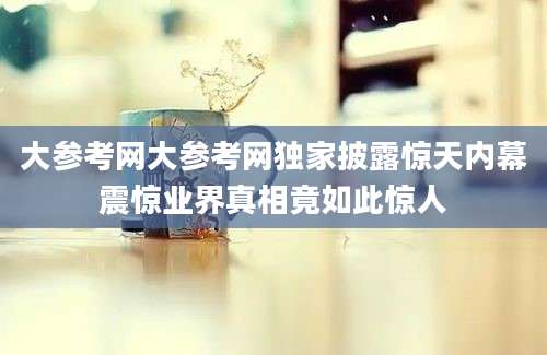 大参考网大参考网独家披露惊天内幕震惊业界真相竟如此惊人