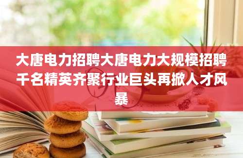 大唐电力招聘大唐电力大规模招聘千名精英齐聚行业巨头再掀人才风暴