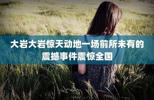 大岩大岩惊天动地一场前所未有的震撼事件震惊全国