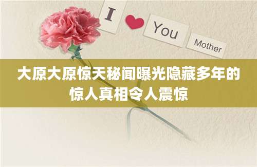 大原大原惊天秘闻曝光隐藏多年的惊人真相令人震惊