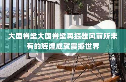 大国脊梁大国脊梁再振雄风前所未有的辉煌成就震撼世界