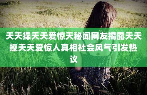 天天操天天爱惊天秘闻网友揭露天天操天天爱惊人真相社会风气引发热议